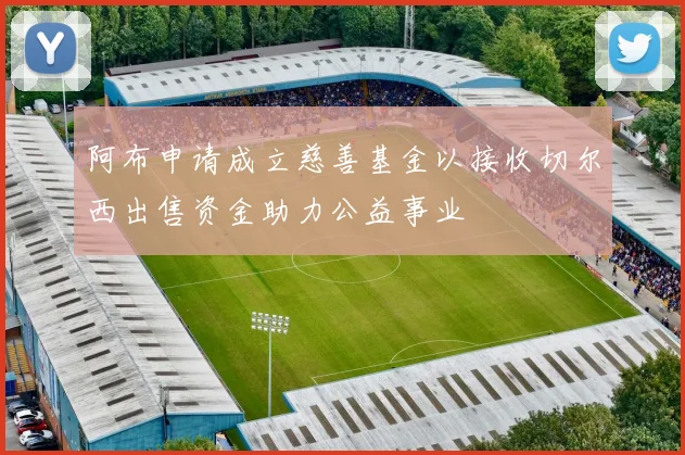 阿布申请成立慈善基金以接收切尔西出售资金助力公益事业