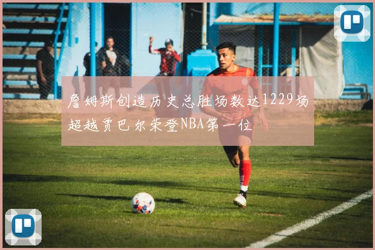 詹姆斯创造历史总胜场数达1229场超越贾巴尔荣登NBA第一位