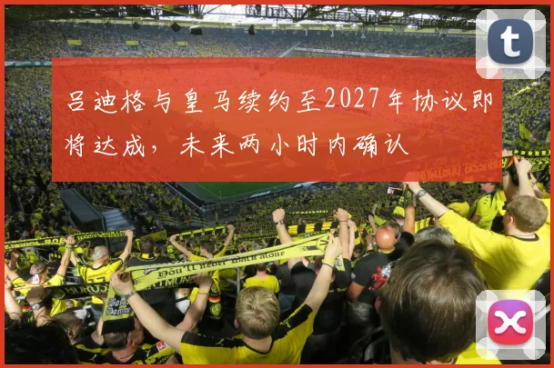 吕迪格与皇马续约至2027年协议即将达成，未来两小时内确认