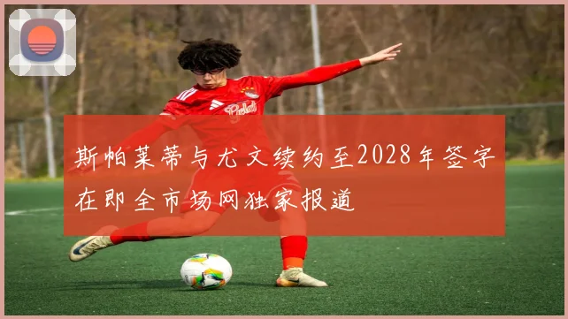 斯帕莱蒂与尤文续约至2028年签字在即全市场网独家报道
