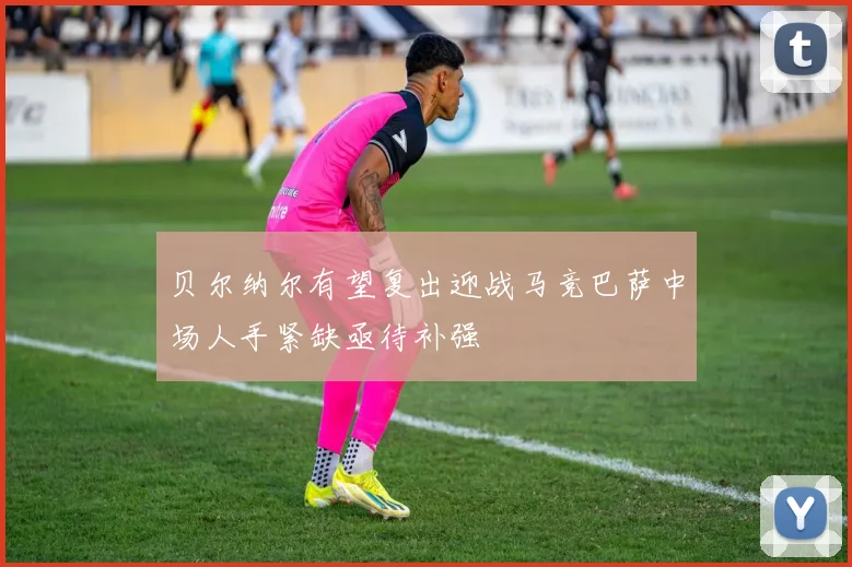 贝尔纳尔有望复出迎战马竞巴萨中场人手紧缺亟待补强