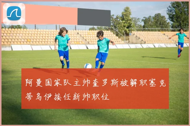 阿曼国家队主帅奎罗斯被解职塞克蒂乌伊接任新帅职位