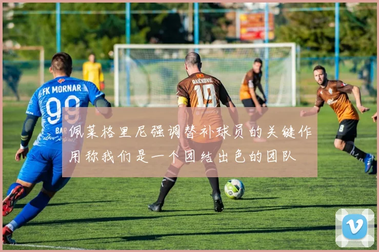 佩莱格里尼强调替补球员的关键作用称我们是一个团结出色的团队