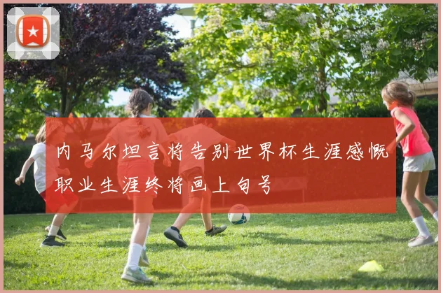 内马尔坦言将告别世界杯生涯感慨职业生涯终将画上句号