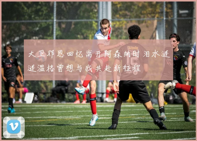 大卫邓恩回忆离开阿森纳时泪水涟涟温格曾想与我共赴新征程