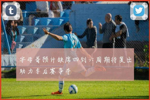 字母哥预计缺席四到六周期待复出助力季后赛争夺