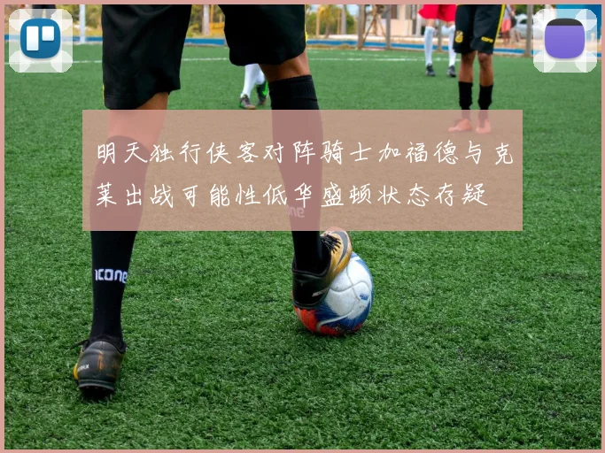 明天独行侠客对阵骑士加福德与克莱出战可能性低华盛顿状态存疑