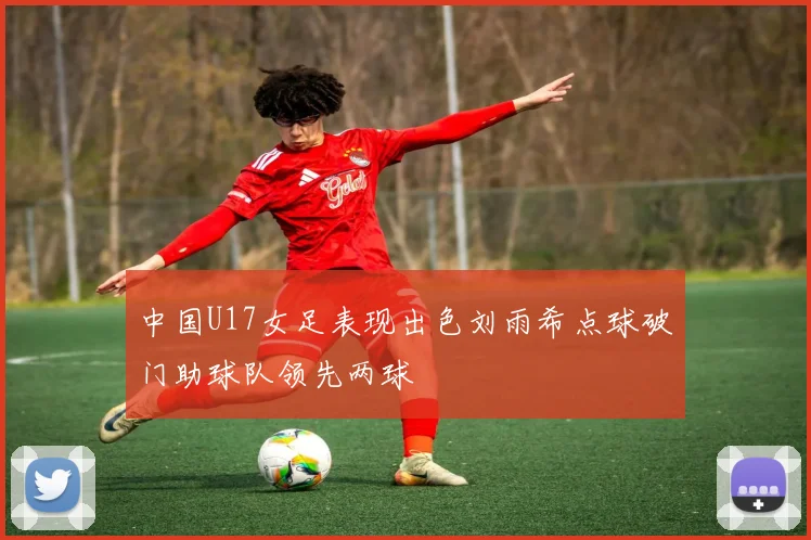 中国U17女足表现出色刘雨希点球破门助球队领先两球