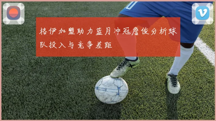 格伊加盟助力蓝月冲冠詹俊分析球队投入与竞争差距