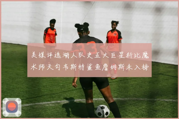 美媒评选湖人队史五大巨星科比魔术师天勾韦斯特鲨鱼詹姆斯未入榜引争议