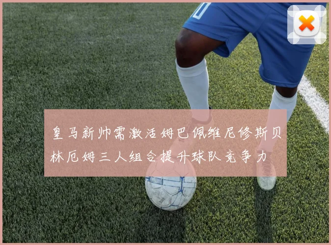皇马新帅需激活姆巴佩维尼修斯贝林厄姆三人组合提升球队竞争力
