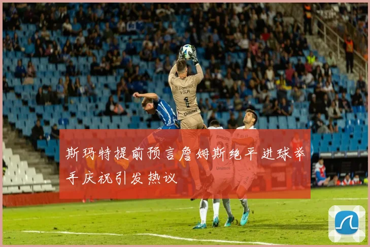 斯玛特提前预言詹姆斯绝平进球举手庆祝引发热议