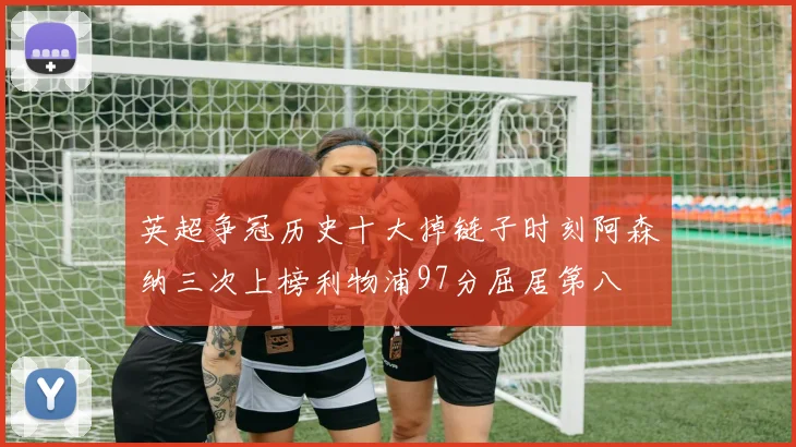 英超争冠历史十大掉链子时刻阿森纳三次上榜利物浦97分屈居第八