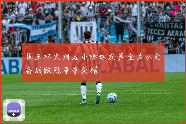 国王杯失利后小蜘蛛发声全力以赴备战欧冠争夺荣耀