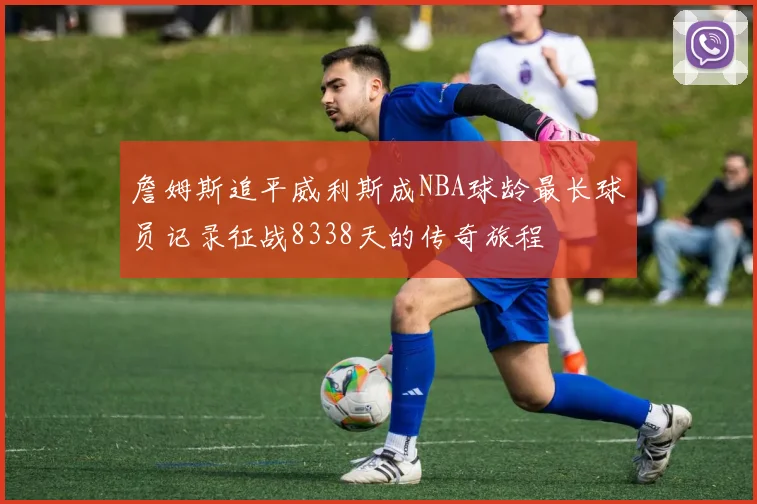 詹姆斯追平威利斯成NBA球龄最长球员记录征战8338天的传奇旅程