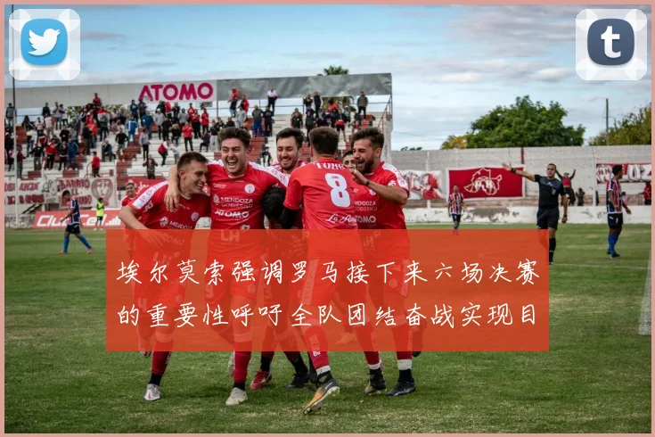 埃尔莫索强调罗马接下来六场决赛的重要性呼吁全队团结奋战实现目标
