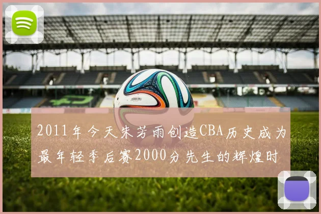 2011年今天朱芳雨创造CBA历史成为最年轻季后赛2000分先生的辉煌时刻