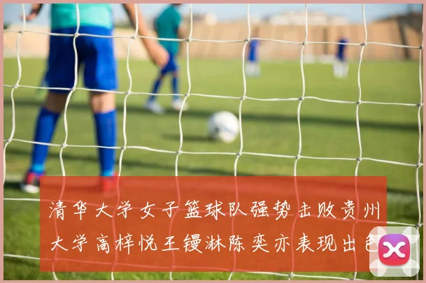 清华大学女子篮球队强势击败贵州大学高梓悦王镘淋陈奕亦表现出色贡献显著
