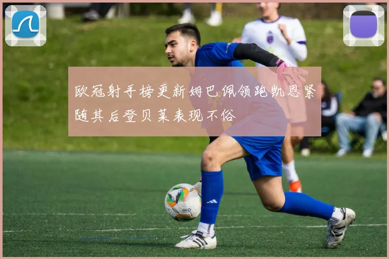 欧冠射手榜更新姆巴佩领跑凯恩紧随其后登贝莱表现不俗