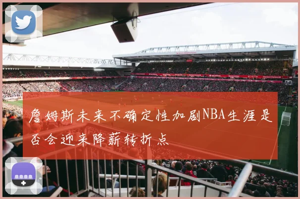 詹姆斯未来不确定性加剧NBA生涯是否会迎来降薪转折点