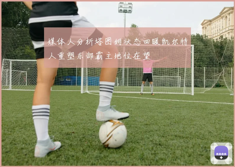 媒体人分析塔图姆状态回暖凯尔特人重塑东部霸主地位在望