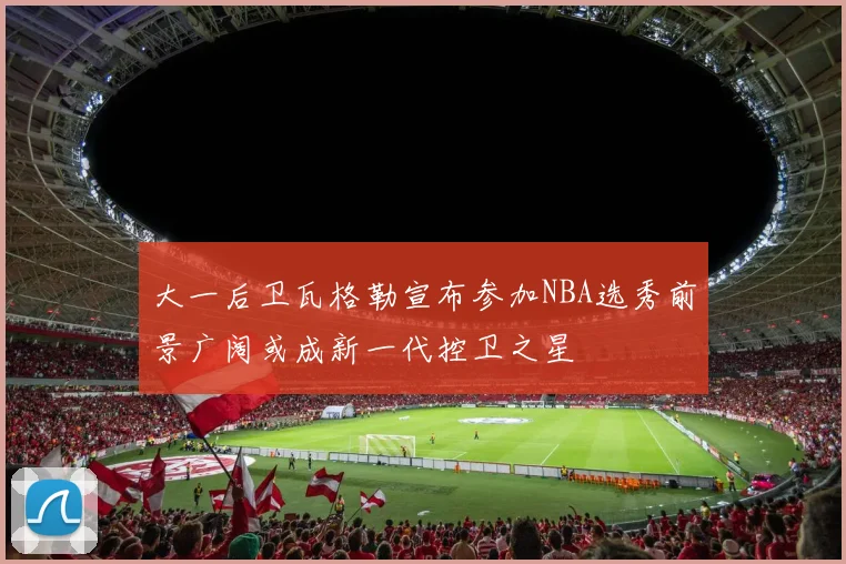 大一后卫瓦格勒宣布参加NBA选秀前景广阔或成新一代控卫之星