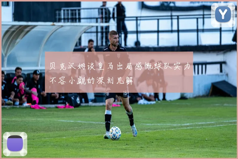 贝克汉姆谈皇马出局感慨球队实力不容小觑的深刻见解