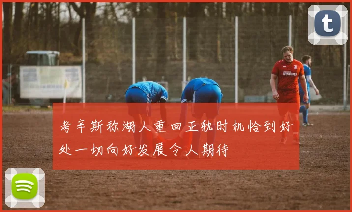 考辛斯称湖人重回正轨时机恰到好处一切向好发展令人期待