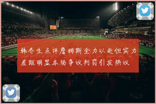 韩乔生点评詹姆斯全力以赴但实力差距明显本场争议判罚引发热议